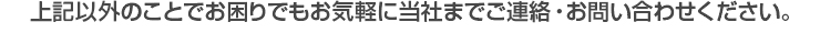 上記以外のことでお困りでもお気軽に当社までご連絡・お問い合わせください。